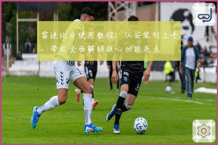 雷速比分使用教程：从安装到上手，带你全面解锁核心功能亮点