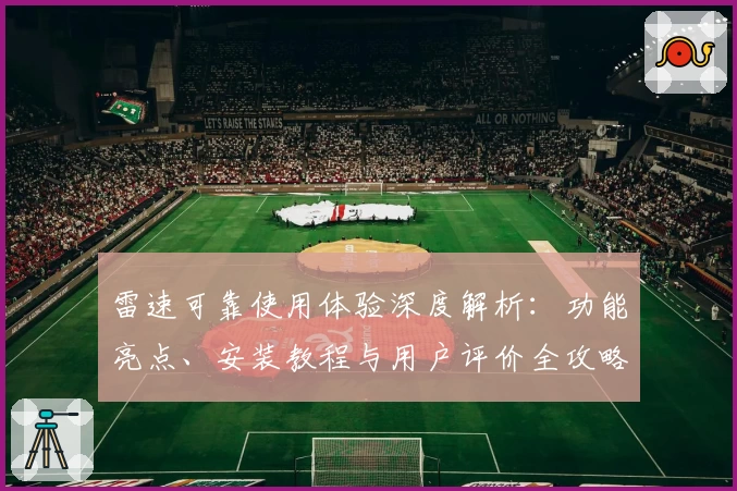 雷速可靠使用体验深度解析：功能亮点、安装教程与用户评价全攻略