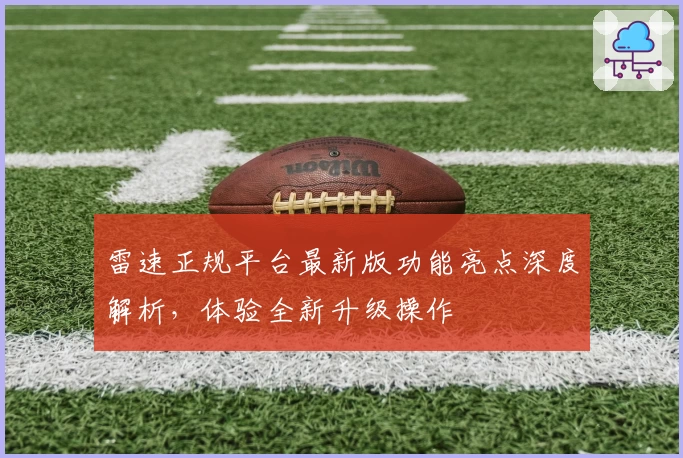 雷速正规平台最新版功能亮点深度解析，体验全新升级操作