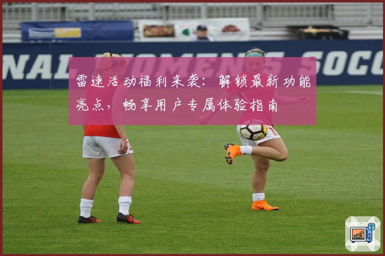 雷速活动福利来袭：解锁最新功能亮点，畅享用户专属体验指南