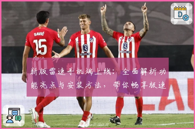 新版雷速手机端上线：全面解析功能亮点与安装方法，带你畅享极速使用体验