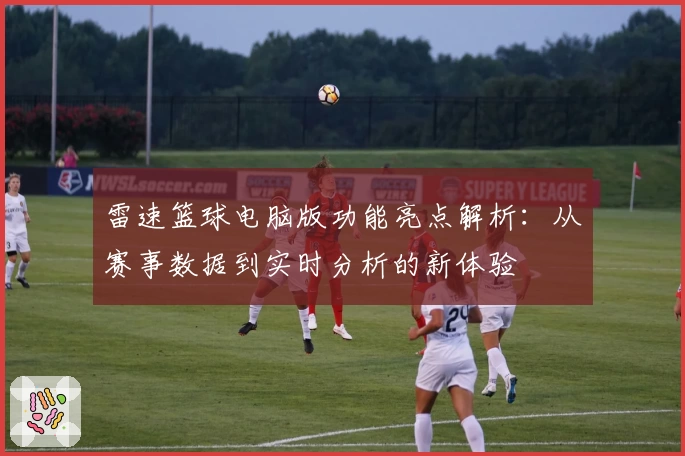 雷速篮球电脑版功能亮点解析:从赛事数据到实时分析的新体验